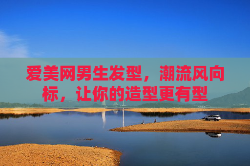 爱美网男生发型，潮流风向标，让你的造型更有型