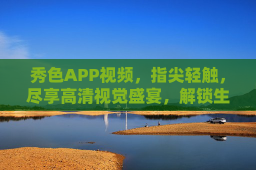 秀色APP视频，指尖轻触，尽享高清视觉盛宴，解锁生活更多可能