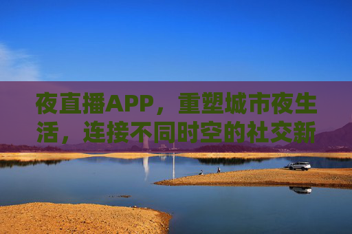 夜直播APP，重塑城市夜生活，连接不同时空的社交新引擎
