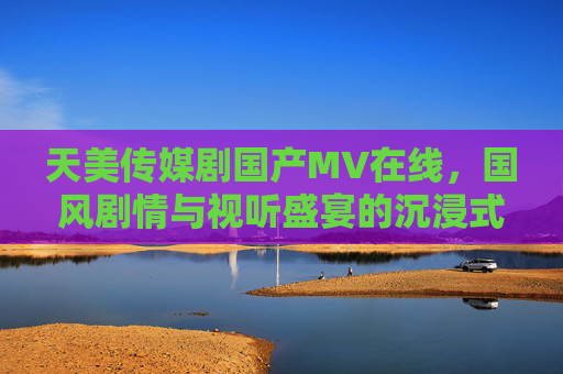 天美传媒剧国产MV在线，国风剧情与视听盛宴的沉浸式体验