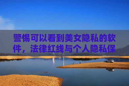 警惕可以看到美女隐私的软件，法律红线与个人隐私保护的重要性