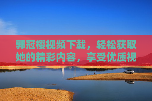郭冠樱视频下载，轻松获取她的精彩内容，享受优质视听体验指南
