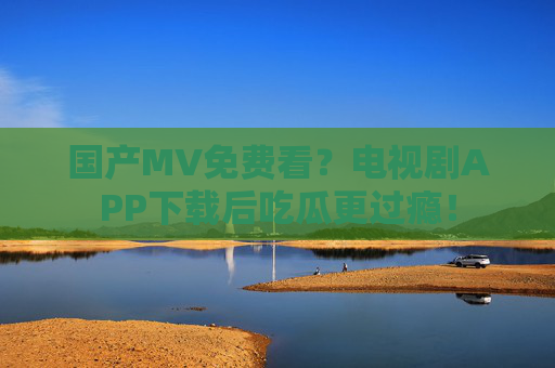 国产MV免费看？电视剧APP下载后吃瓜更过瘾！