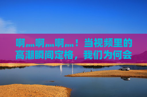 啊灬啊灬啊灬！当视频里的高潮瞬间定格，我们为何会集体屏住呼吸——那些高潮了视频的传播密码与情感共振