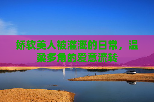 娇软美人被灌溉的日常，温柔多角的爱意流转