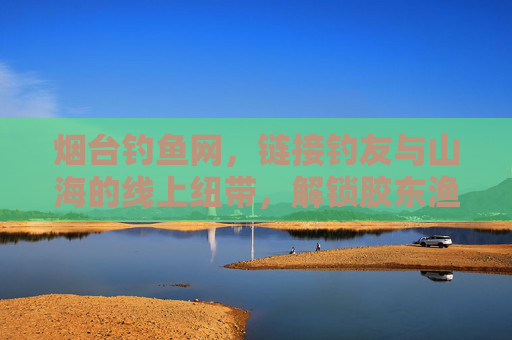 烟台钓鱼网，链接钓友与山海的线上纽带，解锁胶东渔业的休闲与生态魅力