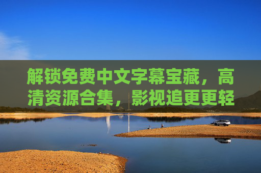 解锁免费中文字幕宝藏，高清资源合集，影视追更更轻松——最近免费中文字幕大全高清大全深度解析