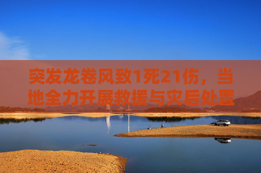 突发龙卷风致1死21伤，当地全力开展救援与灾后处置