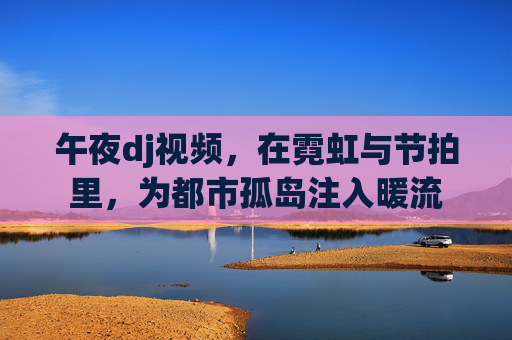 午夜dj视频，在霓虹与节拍里，为都市孤岛注入暖流