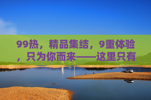 99热，精品集结，9重体验，只为你而来——这里只有值得的99好物