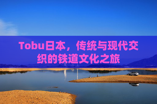 Tobu日本，传统与现代交织的铁道文化之旅