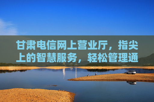 甘肃电信网上营业厅，指尖上的智慧服务，轻松管理通信生活