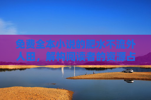 免费全本小说的肥水不流外人田，解构阅读者的资源占有欲与分享困境