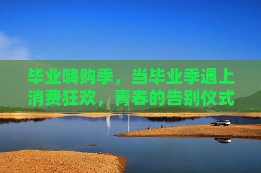 毕业嗨购季，当毕业季遇上消费狂欢，青春的告别仪式里满是买买买的仪式感