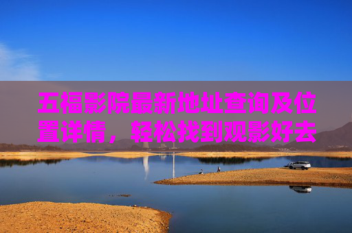 五福影院最新地址查询及位置详情,轻松找到观影好去处