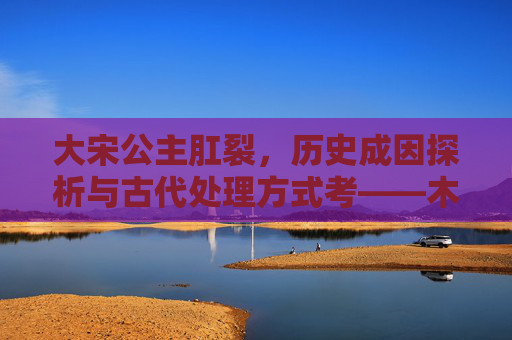 大宋公主肛裂，历史成因探析与古代处理方式考——木棍是否曾用于缓解？