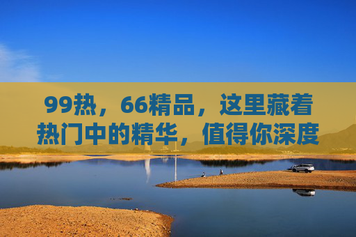 99热，66精品，这里藏着热门中的精华，值得你深度探索