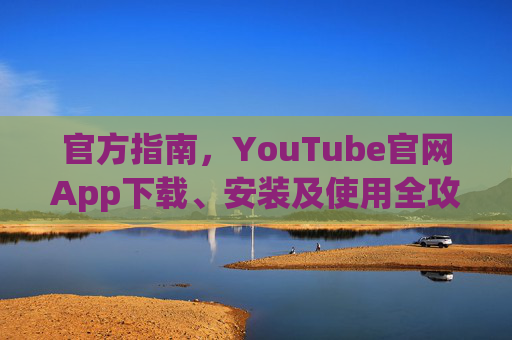 官方指南，YouTube官网App下载、安装及使用全攻略