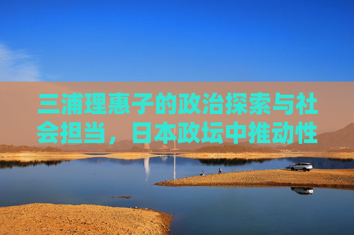 三浦理惠子的政治探索与社会担当,日本政坛中推动性别平等与民生改善的典范
