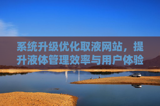 系统升级优化取液网站,提升液体管理效率与用户体验