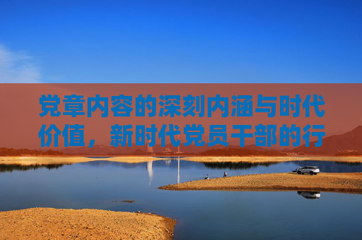 党章内容的深刻内涵与时代价值，新时代党员干部的行动纲领