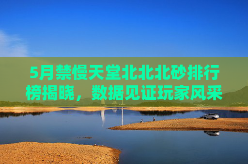 5月禁慢天堂北北北砂排行榜揭晓，数据见证玩家风采，榜单中的北北北砂们闪耀登场