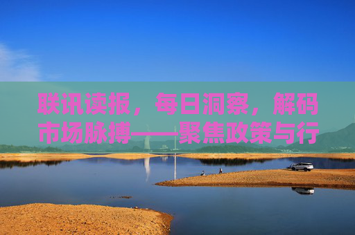 联讯读报，每日洞察，解码市场脉搏——聚焦政策与行业动态，把握投资机遇