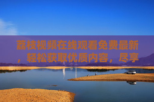 荔枝视频在线观看免费最新,轻松获取优质内容,尽享便捷体验
