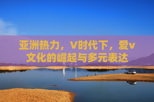 亚洲热力,V时代下,爱v文化的崛起与多元表达