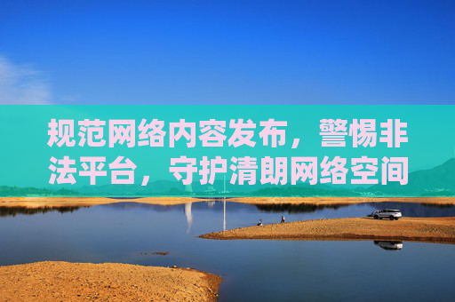规范网络内容发布，警惕非法平台，守护清朗网络空间