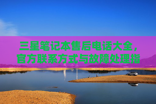 三星笔记本售后电话大全，官方联系方式与故障处理指南