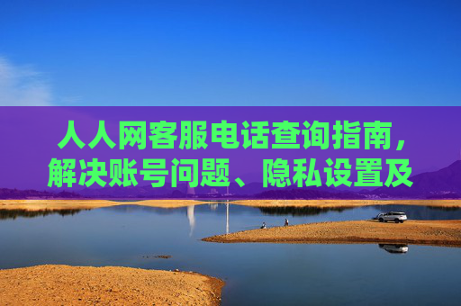 人人网客服电话查询指南，解决账号问题、隐私设置及内容投诉的实用步骤