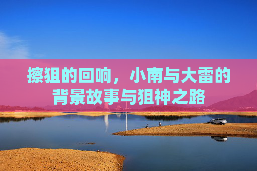 擦狙的回响,小南与大雷的背景故事与狙神之路