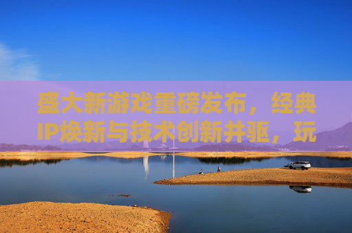 盛大新游戏重磅发布，经典IP焕新与技术创新并驱，玩家期待值再攀高峰