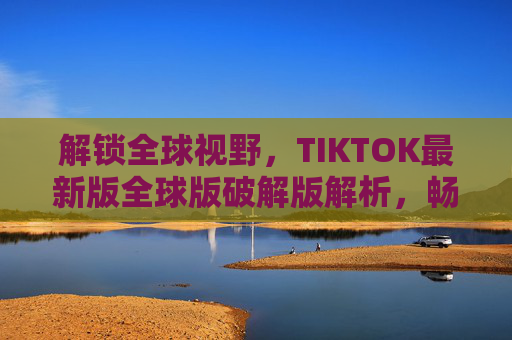 解锁全球视野，TIKTOK最新版全球版破解版解析，畅享无界短视频盛宴