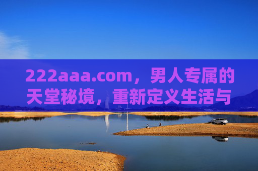 222aaa.com，男人专属的天堂秘境，重新定义生活与自我