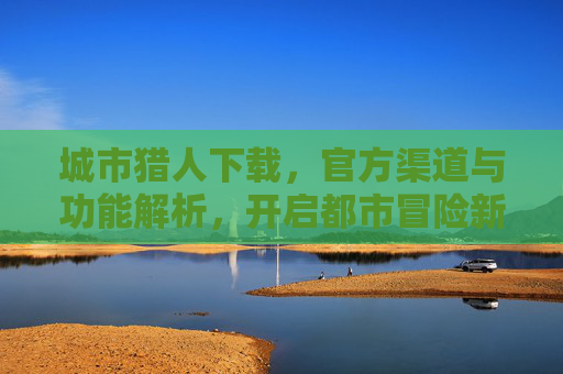 城市猎人下载，官方渠道与功能解析，开启都市冒险新体验