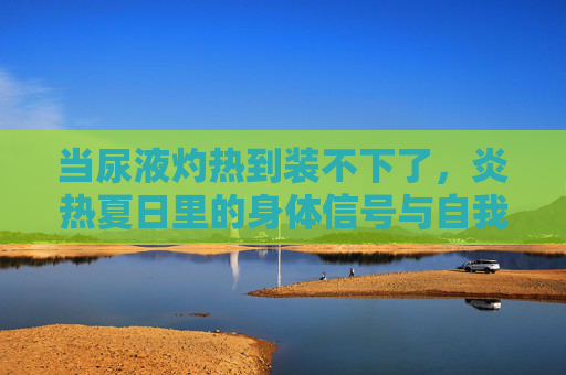 当尿液灼热到装不下了，炎热夏日里的身体信号与自我关怀