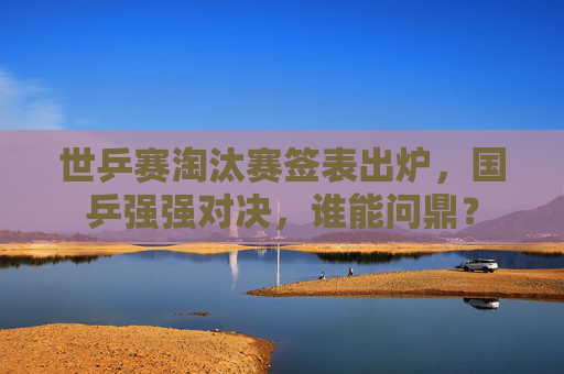 世乒赛淘汰赛签表出炉，国乒强强对决，谁能问鼎？