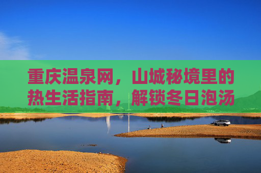 重庆温泉网，山城秘境里的热生活指南，解锁冬日泡汤新体验