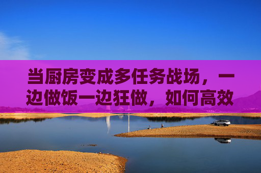 当厨房变成多任务战场，一边做饭一边狂做，如何高效平衡？