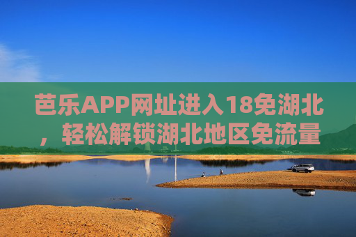 芭乐APP网址进入18免湖北，轻松解锁湖北地区免流量福利，官方入口直达！