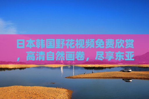 日本韩国野花视频免费欣赏，高清自然画卷，尽享东亚野花之美