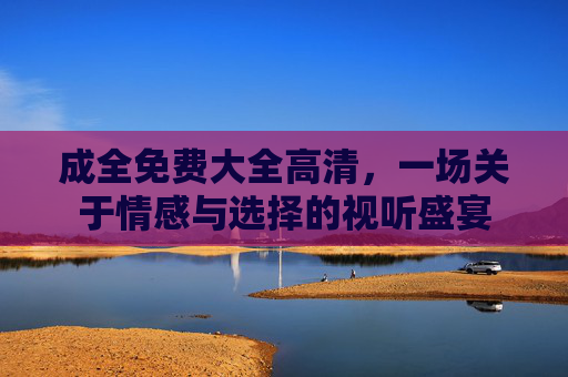成全免费大全高清，一场关于情感与选择的视听盛宴