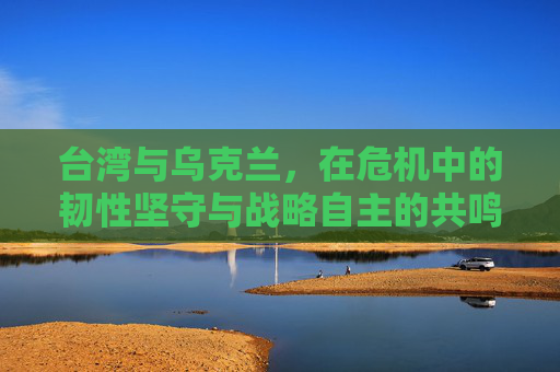 台湾与乌克兰，在危机中的韧性坚守与战略自主的共鸣——从乌克兰危机看台湾的自主之路