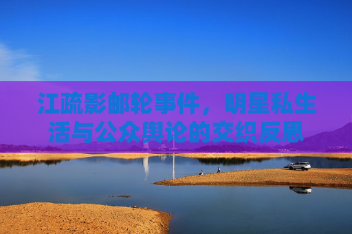 江疏影邮轮事件，明星私生活与公众舆论的交织反思
