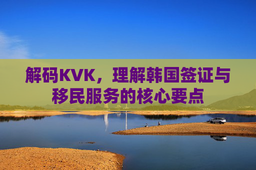 解码KVK，理解韩国签证与移民服务的核心要点