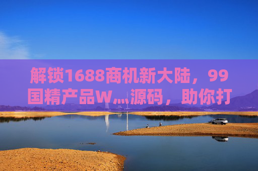 解锁1688商机新大陆，99国精产品W灬源码，助你打造私域电商爆款！