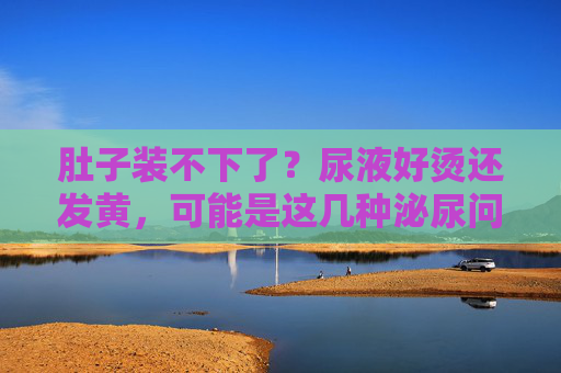 肚子装不下了？尿液好烫还发黄，可能是这几种泌尿问题在闹情绪