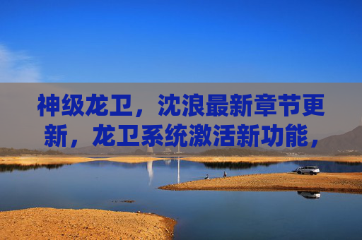 神级龙卫，沈浪最新章节更新，龙卫系统激活新功能，强势碾压对手！